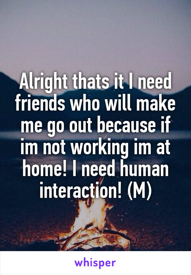 Alright thats it I need friends who will make me go out because if im not working im at home! I need human interaction! (M)