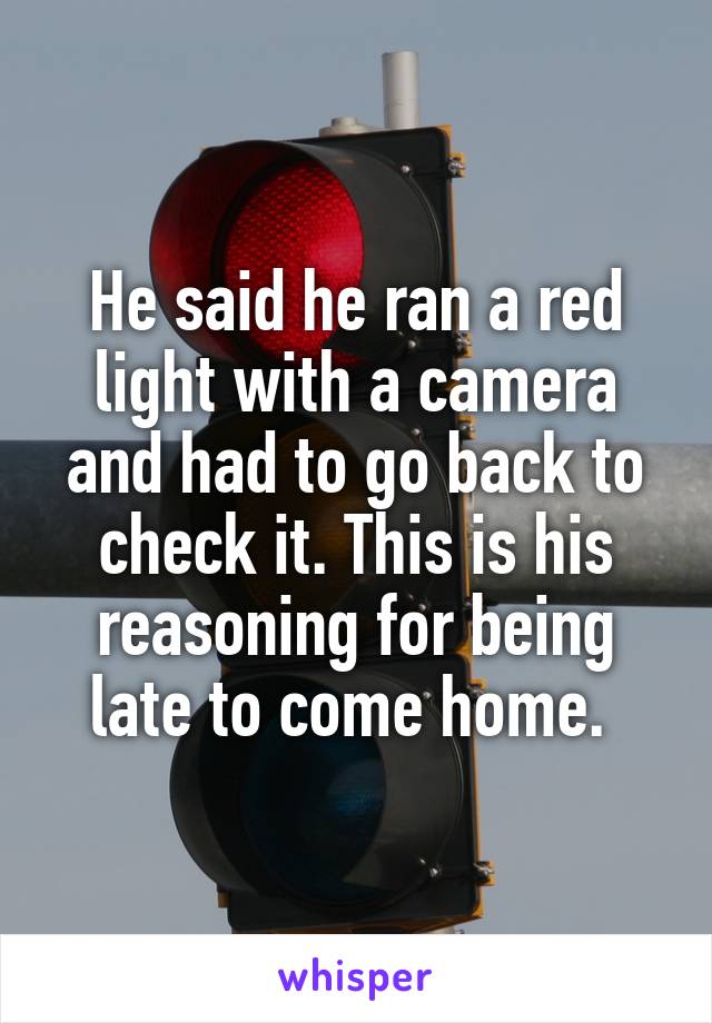 He said he ran a red light with a camera and had to go back to check it. This is his reasoning for being late to come home. 