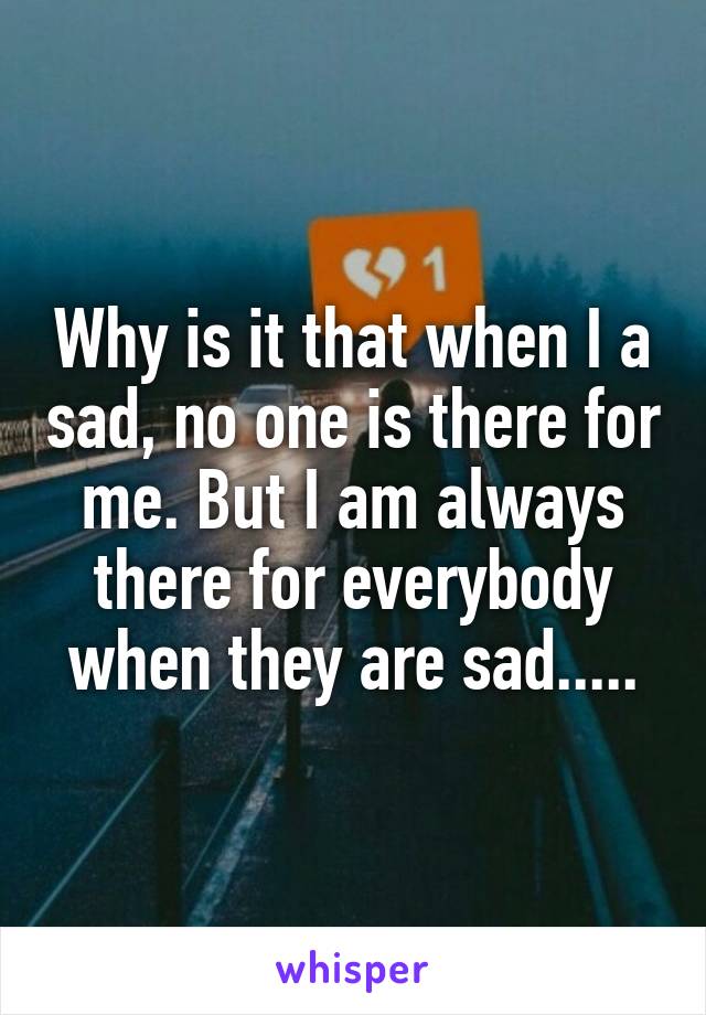 Why is it that when I a sad, no one is there for me. But I am always there for everybody when they are sad.....