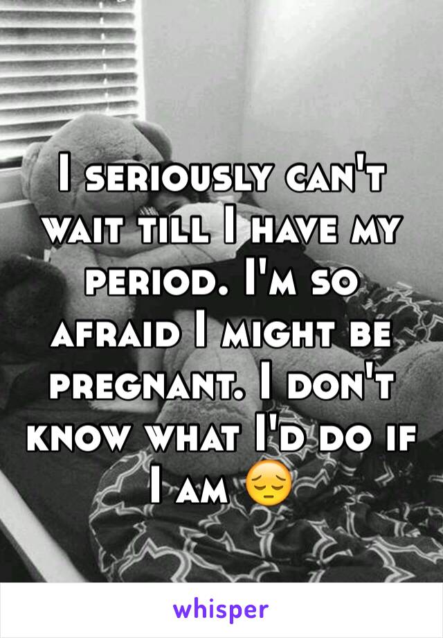 I seriously can't wait till I have my period. I'm so afraid I might be pregnant. I don't know what I'd do if I am 😔