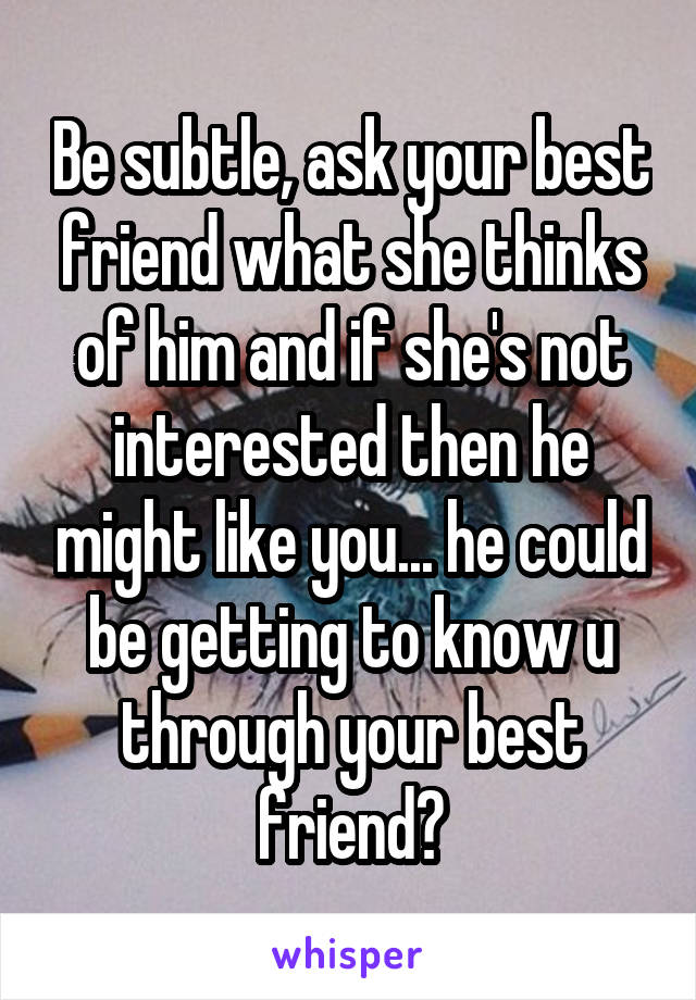 Be subtle, ask your best friend what she thinks of him and if she's not interested then he might like you... he could be getting to know u through your best friend?