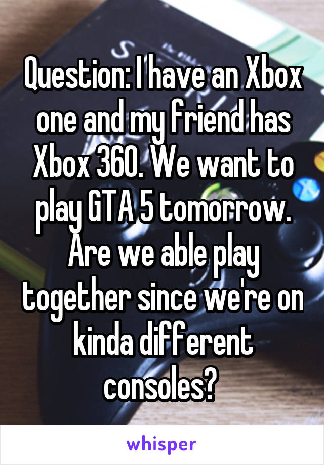 Question: I have an Xbox one and my friend has Xbox 360. We want to play GTA 5 tomorrow. Are we able play together since we're on kinda different consoles? 