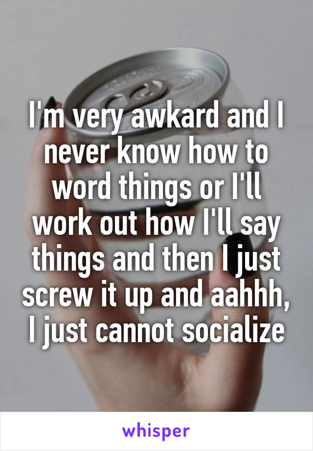 I'm very awkard and I never know how to word things or I'll work out how I'll say things and then I just screw it up and aahhh, I just cannot socialize