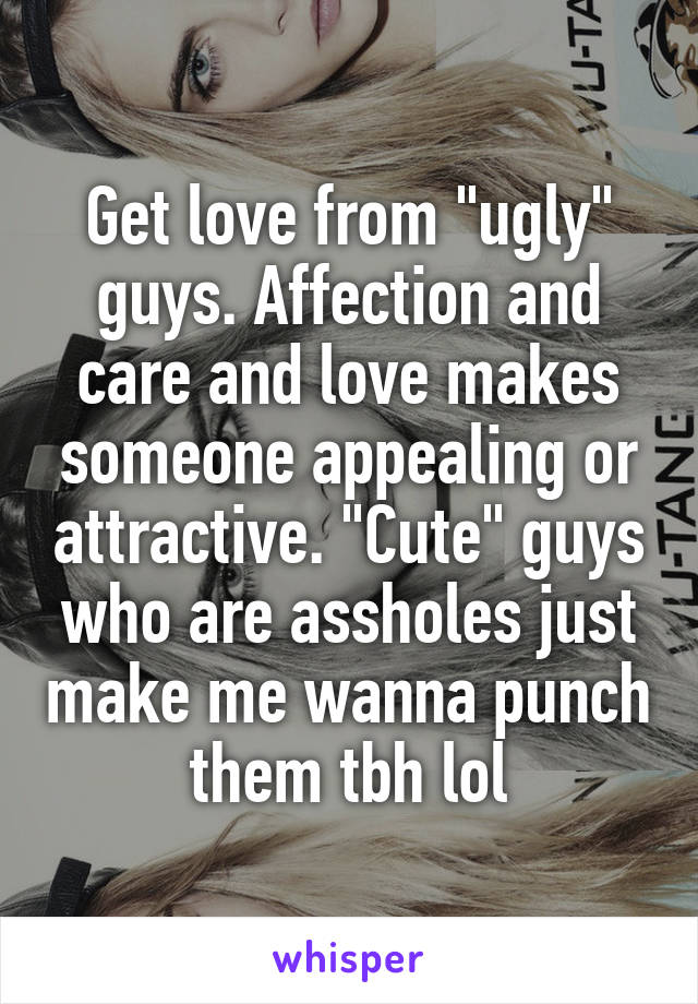 Get love from "ugly" guys. Affection and care and love makes someone appealing or attractive. "Cute" guys who are assholes just make me wanna punch them tbh lol