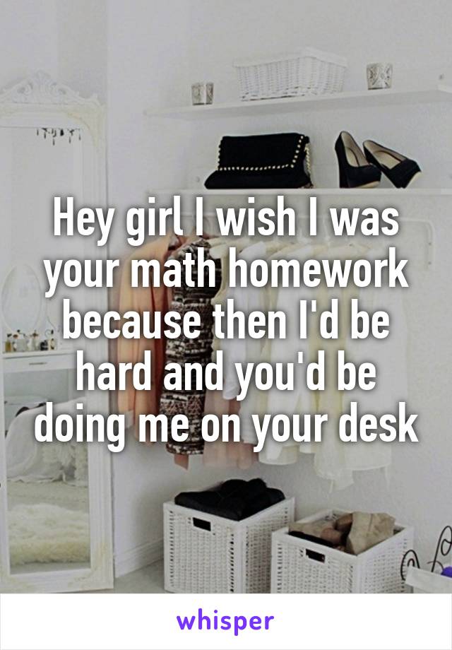 Hey girl I wish I was your math homework because then I'd be hard and you'd be doing me on your desk