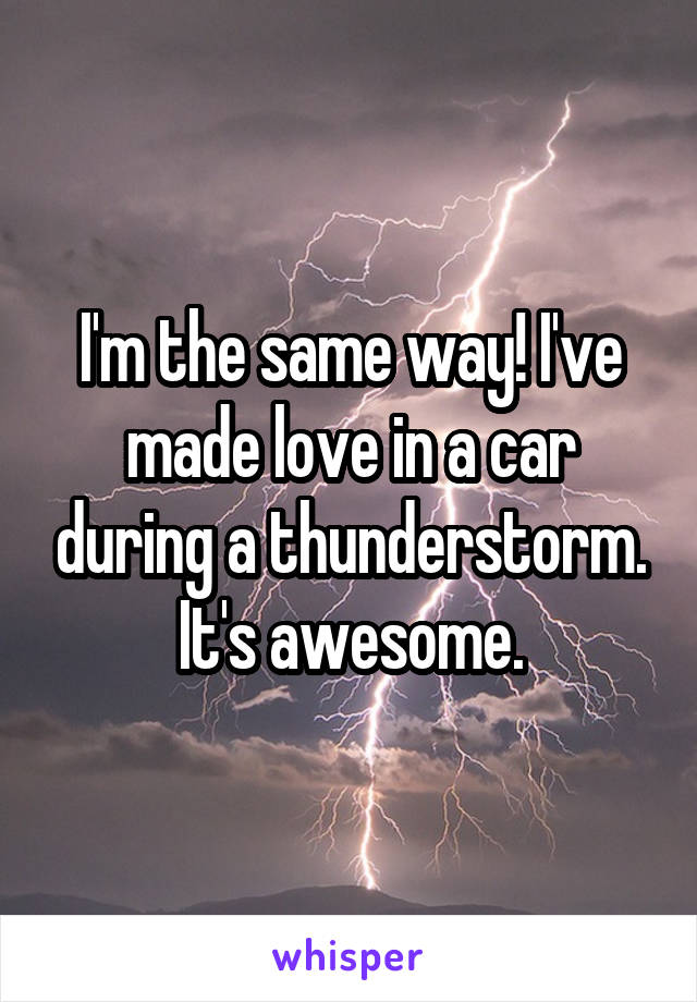 I'm the same way! I've made love in a car during a thunderstorm. It's awesome.