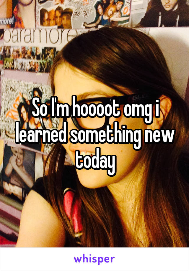 So I'm hoooot omg i learned something new today