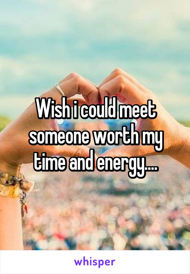 Wish i could meet someone worth my time and energy....