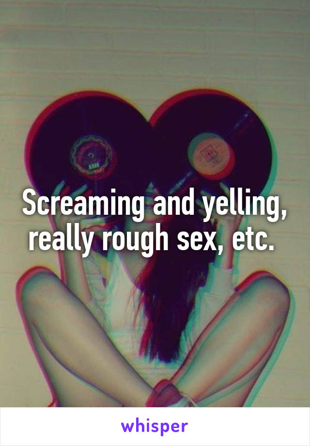Screaming and yelling, really rough sex, etc. 