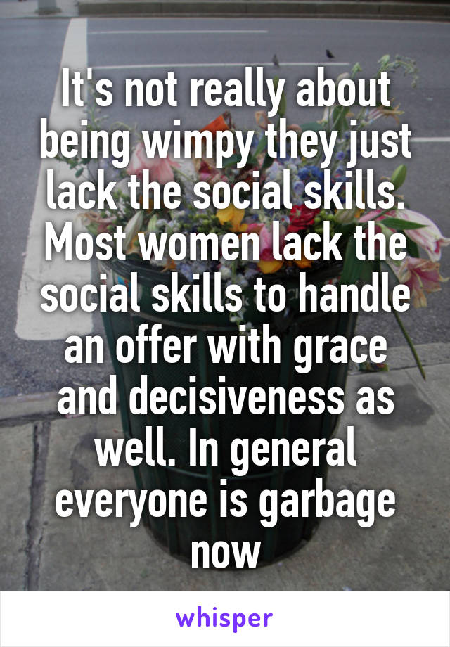 It's not really about being wimpy they just lack the social skills. Most women lack the social skills to handle an offer with grace and decisiveness as well. In general everyone is garbage now