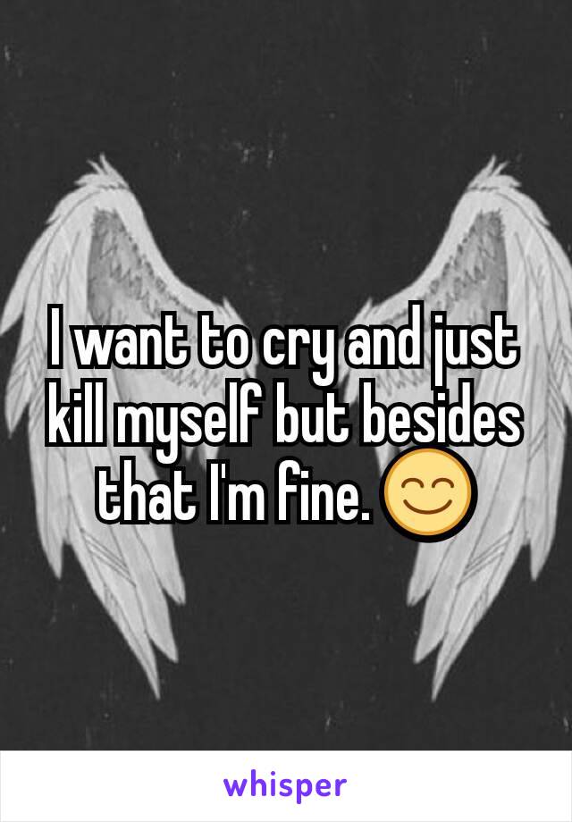 I want to cry and just kill myself but besides that I'm fine. 😊