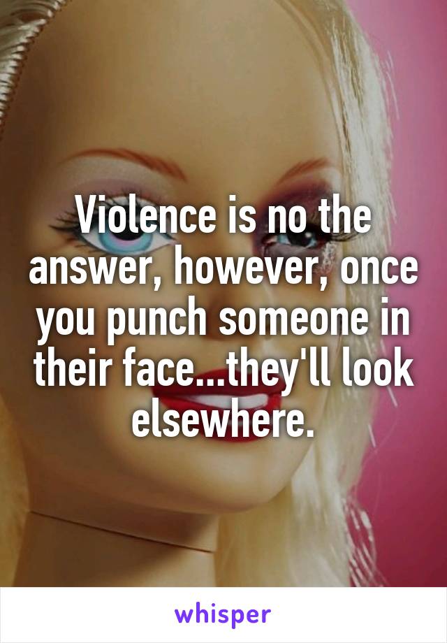 Violence is no the answer, however, once you punch someone in their face...they'll look elsewhere.