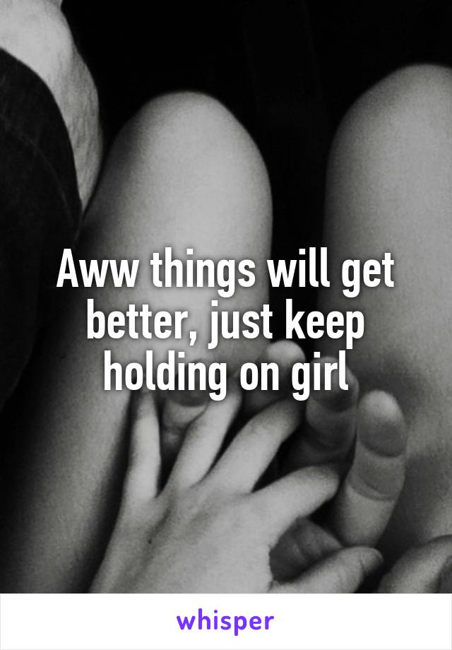 Aww things will get better, just keep holding on girl