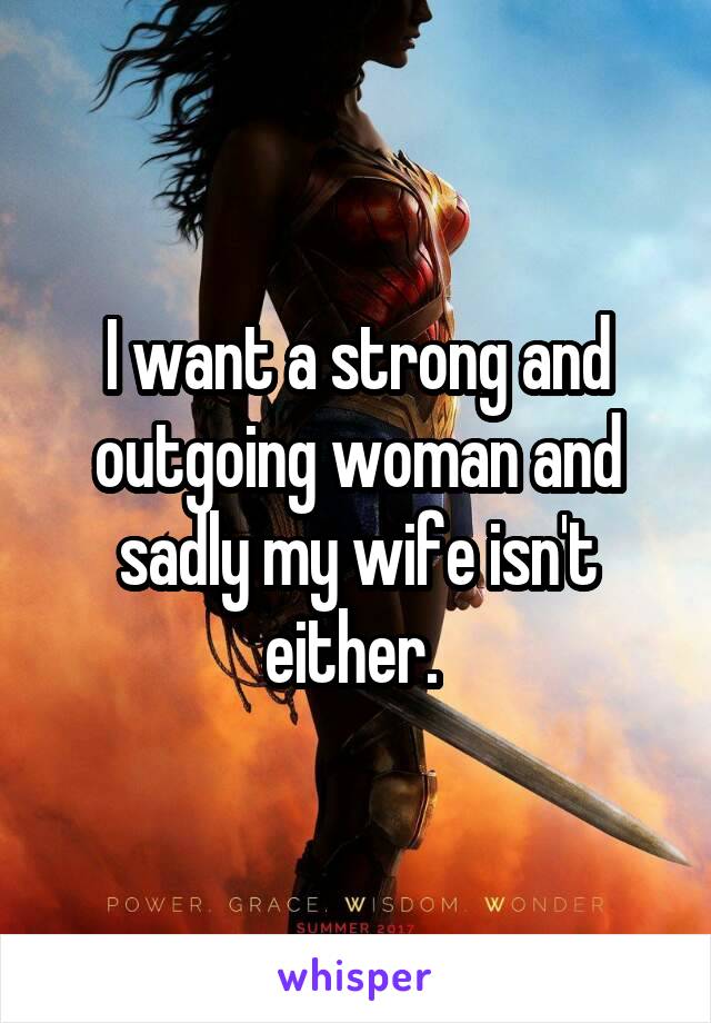 I want a strong and outgoing woman and sadly my wife isn't either. 