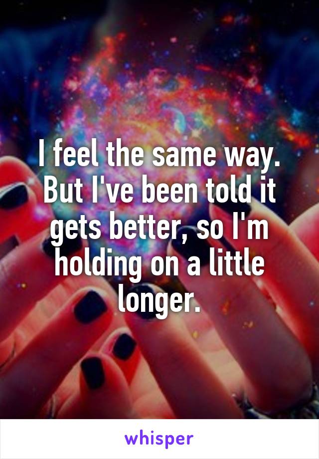 I feel the same way.
But I've been told it gets better, so I'm holding on a little longer.