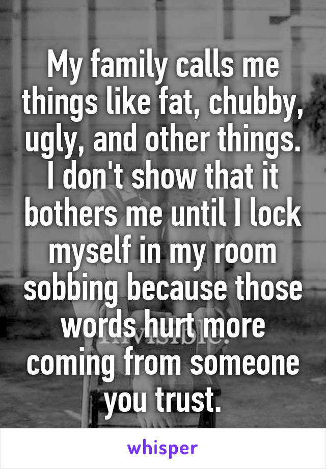 My family calls me things like fat, chubby, ugly, and other things. I don't show that it bothers me until I lock myself in my room sobbing because those words hurt more coming from someone you trust.