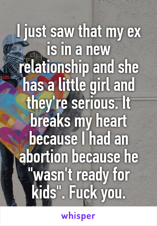 I just saw that my ex is in a new relationship and she has a little girl and they're serious. It breaks my heart because I had an abortion because he "wasn't ready for kids". Fuck you.