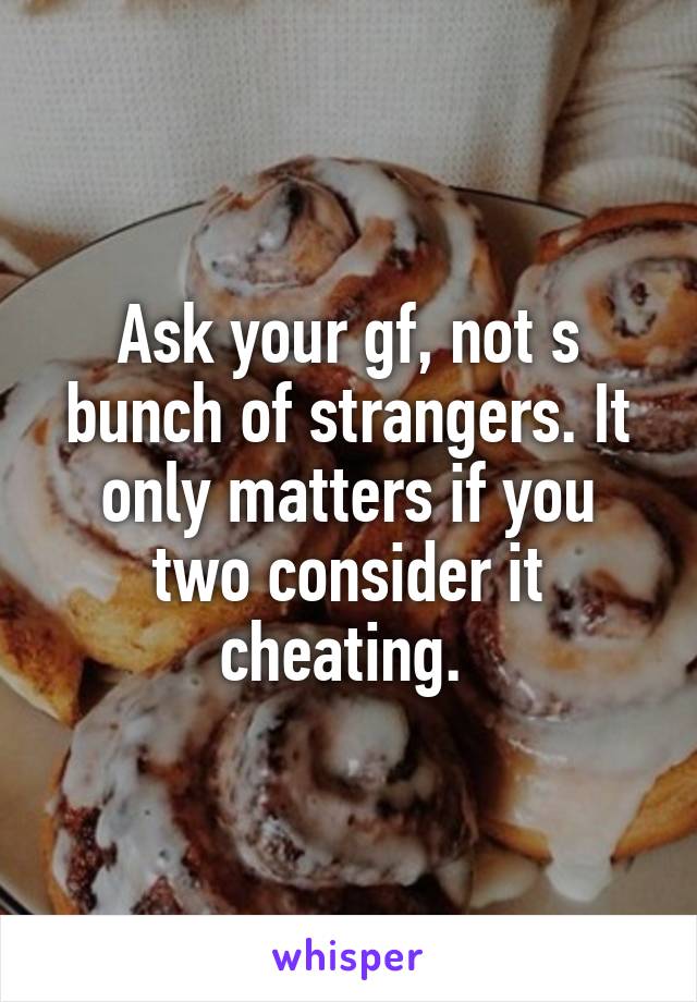 Ask your gf, not s bunch of strangers. It only matters if you two consider it cheating. 