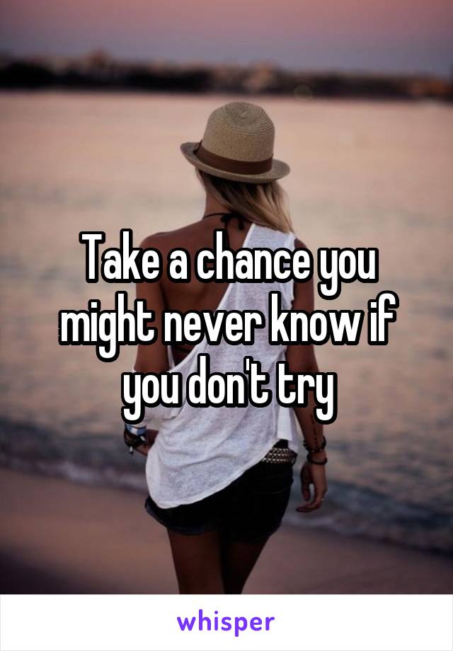 Take a chance you might never know if you don't try