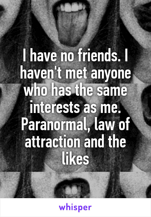 I have no friends. I haven't met anyone who has the same interests as me. Paranormal, law of attraction and the likes