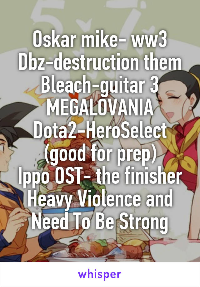 Oskar mike- ww3
Dbz-destruction them
Bleach-guitar 3
MEGALOVANIA
Dota2-HeroSelect
(good for prep)
Ippo OST- the finisher
Heavy Violence and Need To Be Strong
