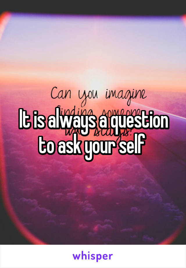 It is always a question to ask your self 