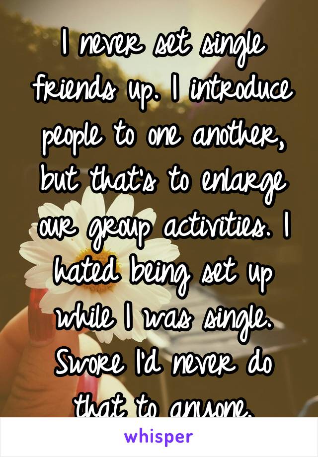 I never set single friends up. I introduce people to one another, but that's to enlarge our group activities. I hated being set up while I was single. Swore I'd never do that to anyone.