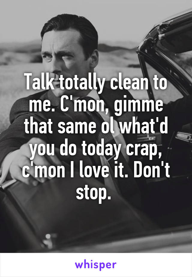 Talk totally clean to me. C'mon, gimme that same ol what'd you do today crap, c'mon I love it. Don't stop. 