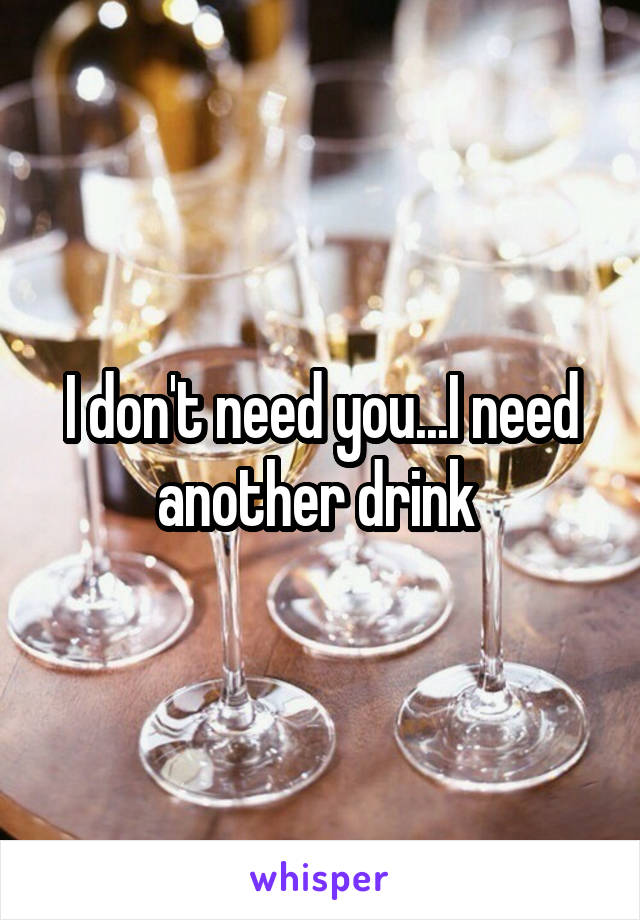 I don't need you...I need another drink 