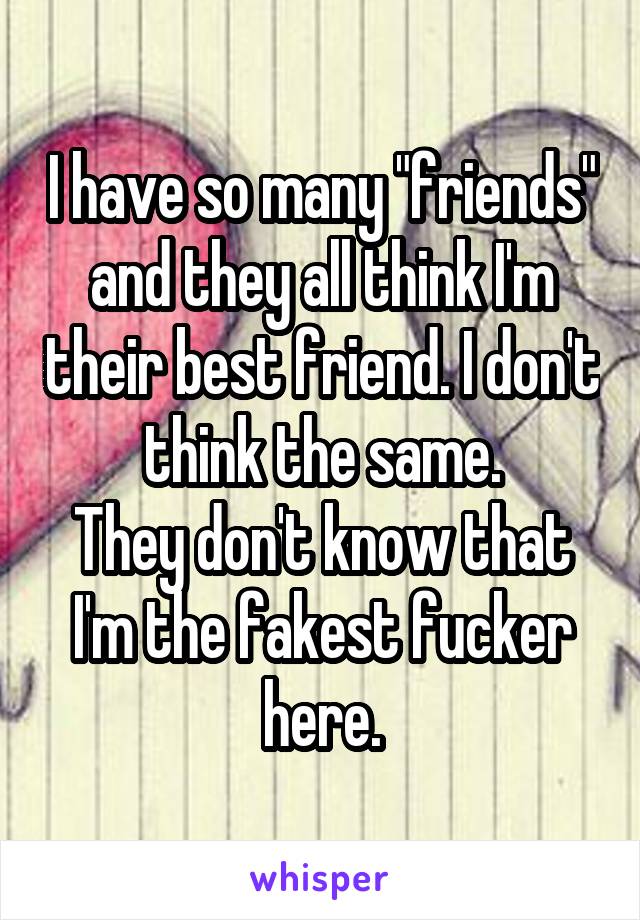 I have so many "friends" and they all think I'm their best friend. I don't think the same.
They don't know that I'm the fakest fucker here.