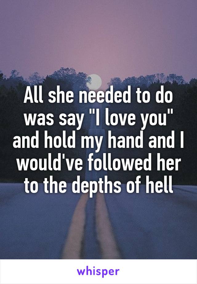 All she needed to do was say "I love you" and hold my hand and I would've followed her to the depths of hell