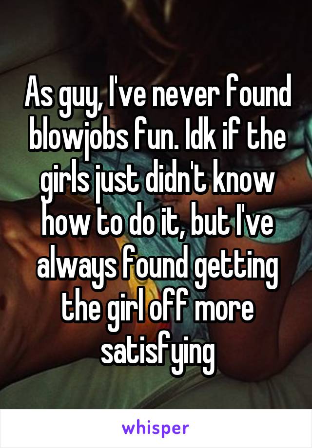 As guy, I've never found blowjobs fun. Idk if the girls just didn't know how to do it, but I've always found getting the girl off more satisfying