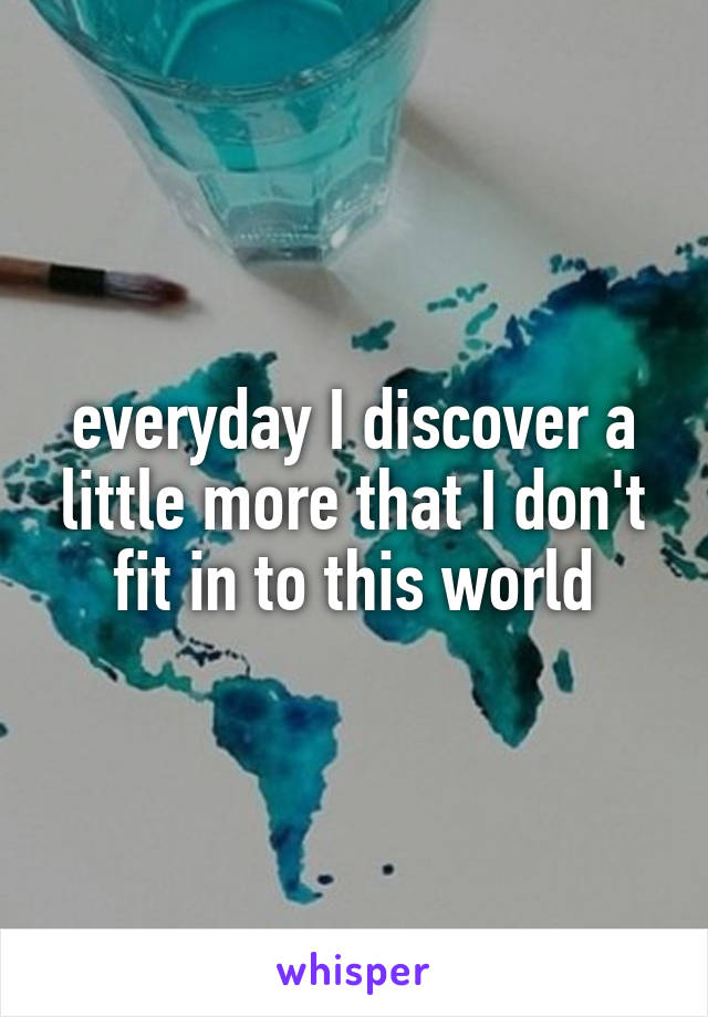 everyday I discover a little more that I don't fit in to this world