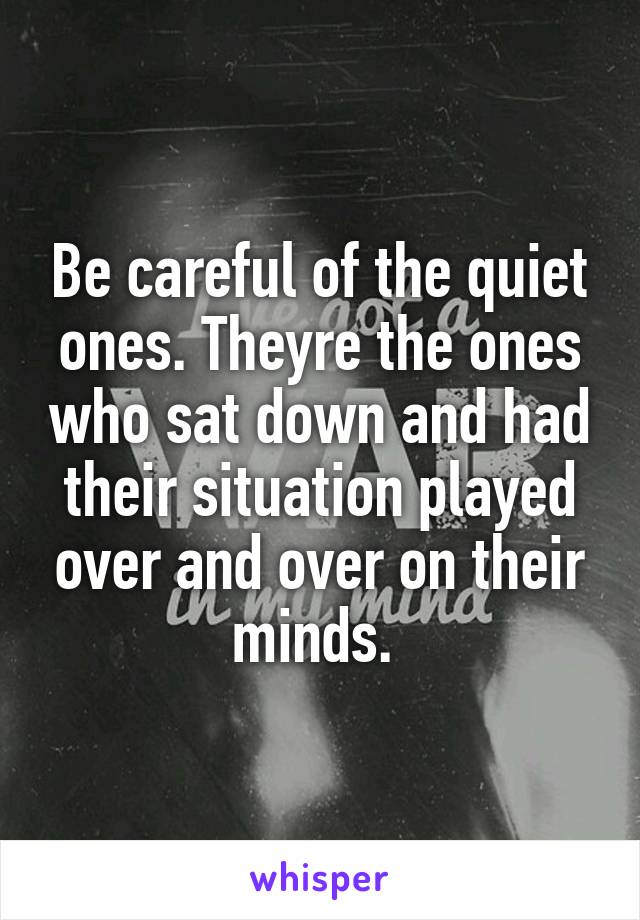 Be careful of the quiet ones. Theyre the ones who sat down and had their situation played over and over on their minds. 