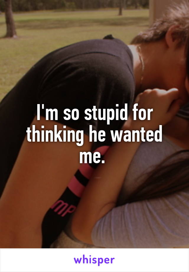 I'm so stupid for thinking he wanted me. 