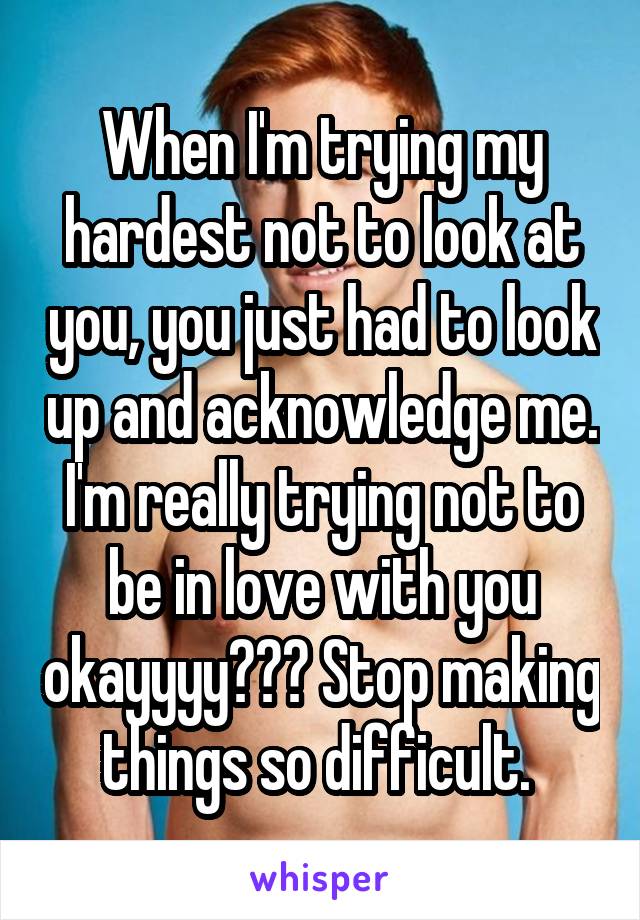 When I'm trying my hardest not to look at you, you just had to look up and acknowledge me. I'm really trying not to be in love with you okayyyy??? Stop making things so difficult. 