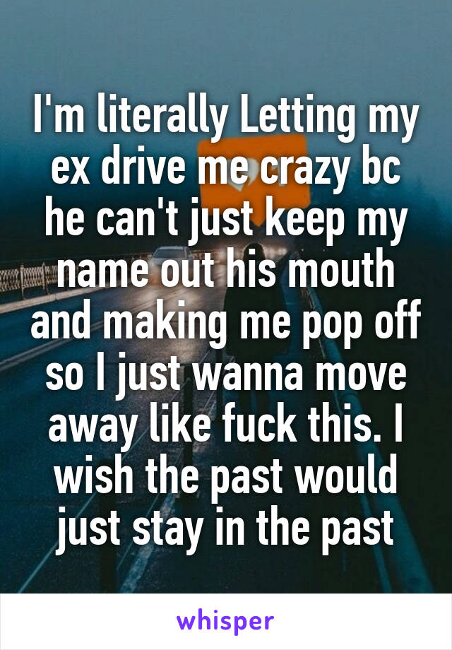 I'm literally Letting my ex drive me crazy bc he can't just keep my name out his mouth and making me pop off so I just wanna move away like fuck this. I wish the past would just stay in the past