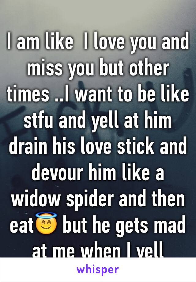 I am like  I love you and miss you but other times ..I want to be like stfu and yell at him drain his love stick and devour him like a widow spider and then eat😇 but he gets mad at me when I yell