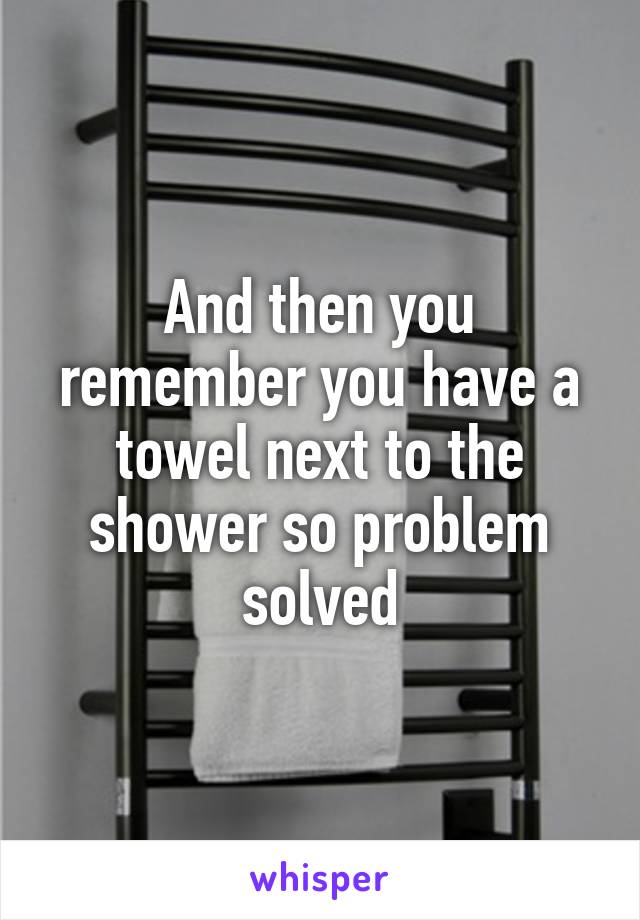 And then you remember you have a towel next to the shower so problem solved