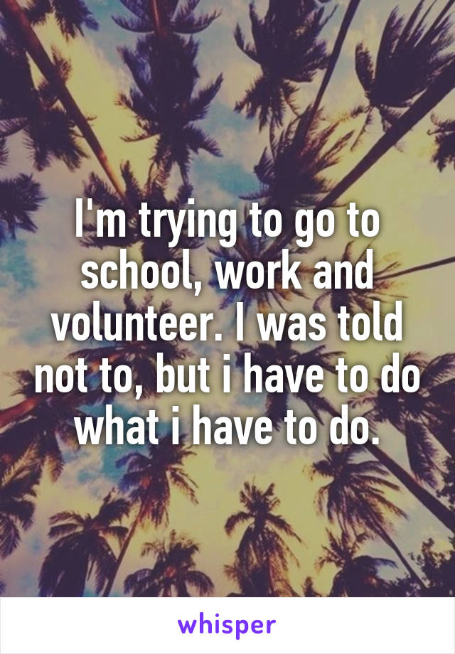 I'm trying to go to school, work and volunteer. I was told not to, but i have to do what i have to do.