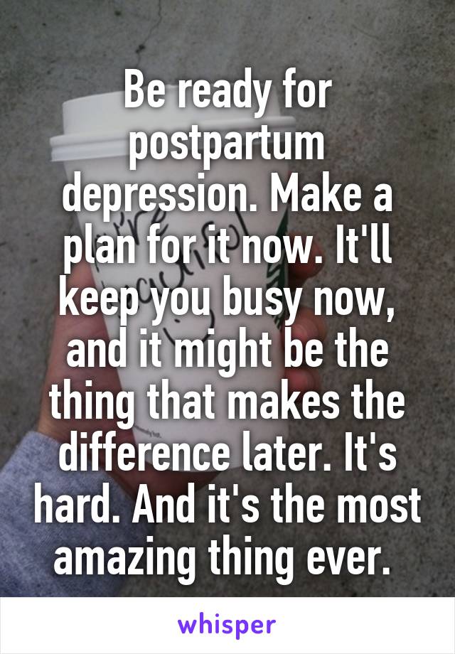 Be ready for postpartum depression. Make a plan for it now. It'll keep you busy now, and it might be the thing that makes the difference later. It's hard. And it's the most amazing thing ever. 