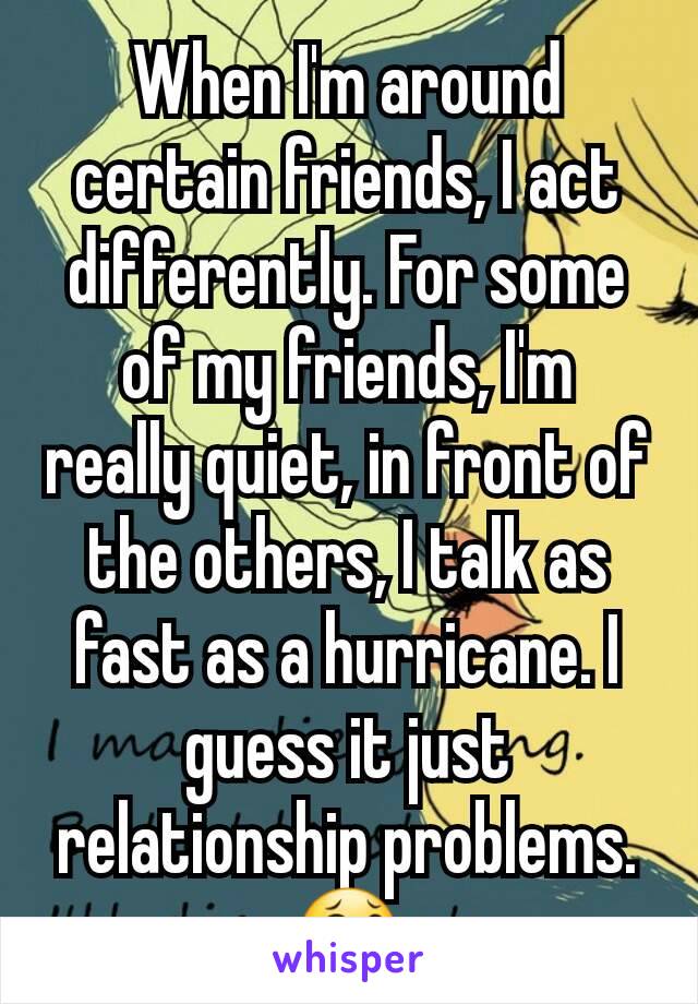 When I'm around certain friends, I act differently. For some of my friends, I'm really quiet, in front of the others, I talk as fast as a hurricane. I guess it just relationship problems. 😂