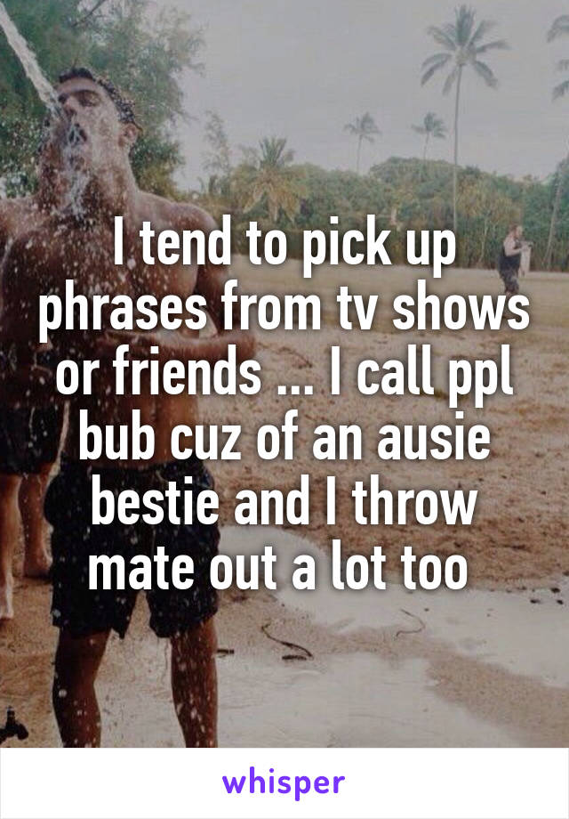 I tend to pick up phrases from tv shows or friends ... I call ppl bub cuz of an ausie bestie and I throw mate out a lot too 