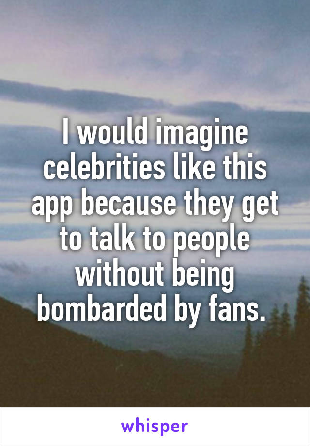 I would imagine celebrities like this app because they get to talk to people without being bombarded by fans. 