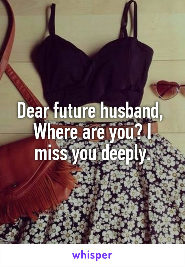 Dear future husband, 
Where are you? I miss you deeply.