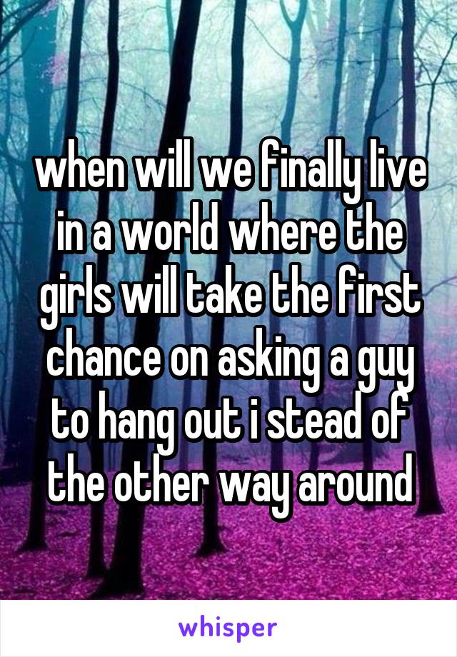 when will we finally live in a world where the girls will take the first chance on asking a guy to hang out i stead of the other way around