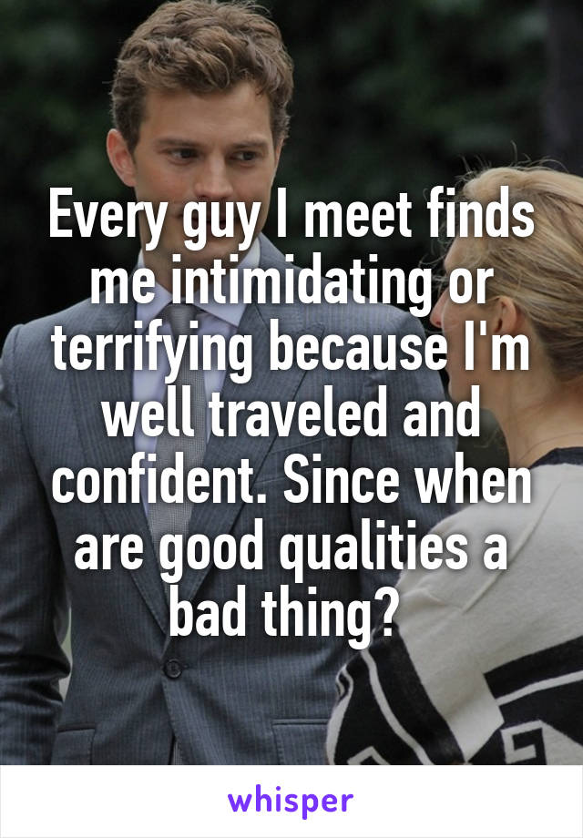 Every guy I meet finds me intimidating or terrifying because I'm well traveled and confident. Since when are good qualities a bad thing? 