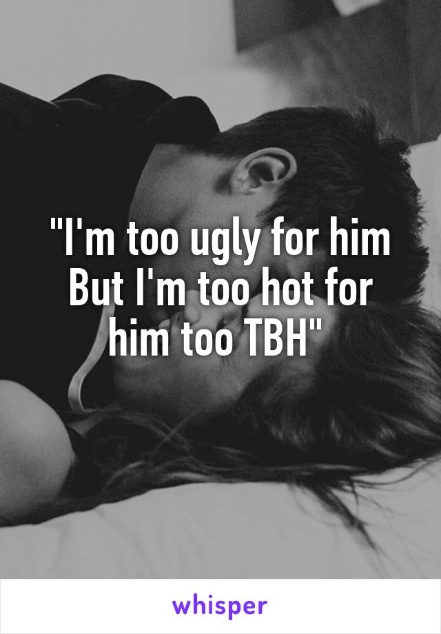 "I'm too ugly for him
But I'm too hot for him too TBH" 
