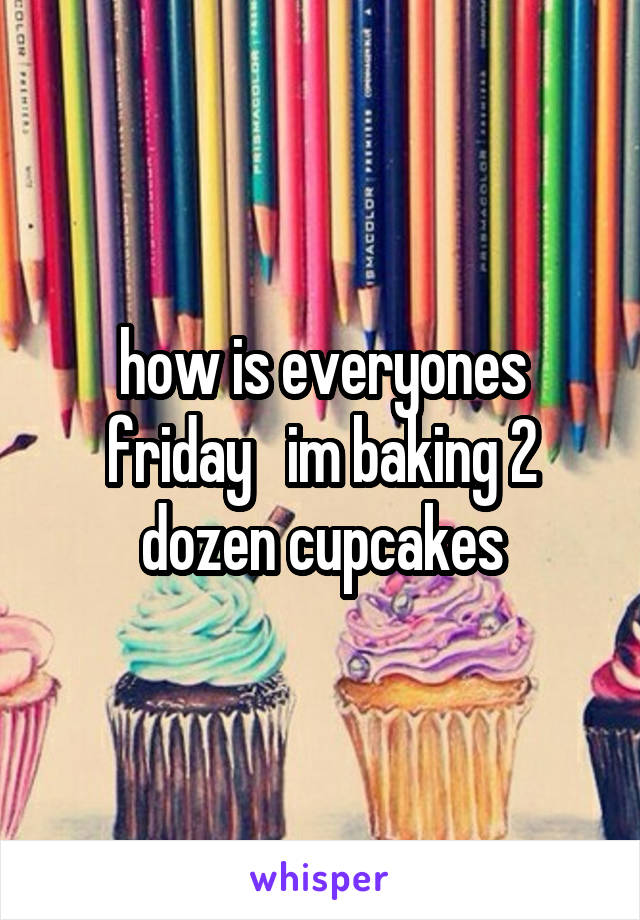 how is everyones friday   im baking 2 dozen cupcakes