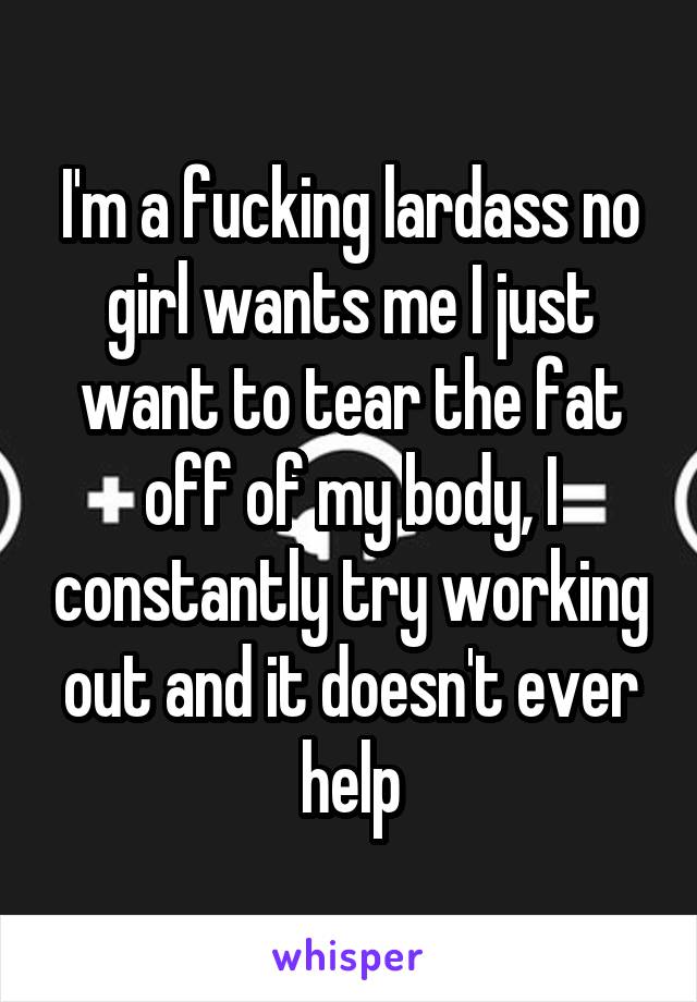 I'm a fucking lardass no girl wants me I just want to tear the fat off of my body, I constantly try working out and it doesn't ever help